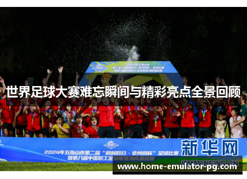 世界足球大赛难忘瞬间与精彩亮点全景回顾