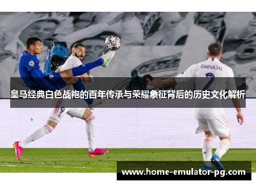 皇马经典白色战袍的百年传承与荣耀象征背后的历史文化解析