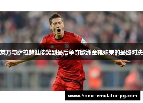 莱万与萨拉赫谁能笑到最后争夺欧洲金靴殊荣的最终对决