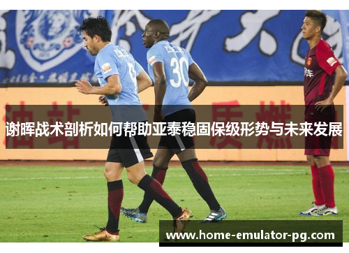 谢晖战术剖析如何帮助亚泰稳固保级形势与未来发展