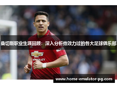 桑切斯职业生涯回顾：深入分析他效力过的各大足球俱乐部