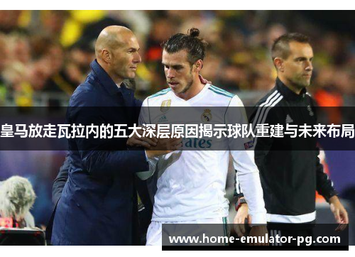 皇马放走瓦拉内的五大深层原因揭示球队重建与未来布局
