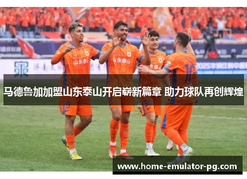 马德鲁加加盟山东泰山开启崭新篇章 助力球队再创辉煌 马德鲁加加盟山东泰山开启崭新篇章 助力球队再创辉煌
