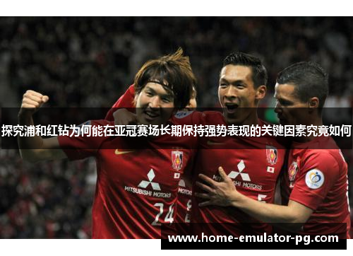 探究浦和红钻为何能在亚冠赛场长期保持强势表现的关键因素究竟如何
