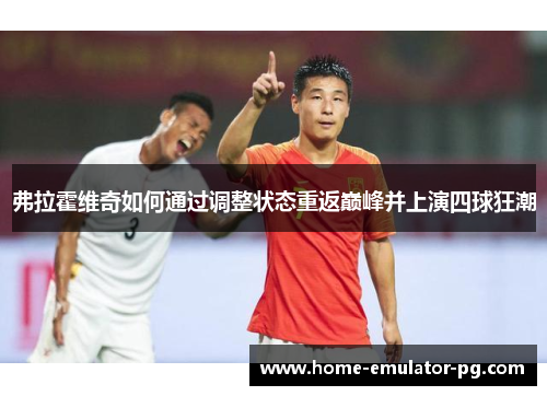 弗拉霍维奇如何通过调整状态重返巅峰并上演四球狂潮 弗拉霍维奇如何通过调整状态重返巅峰并上演四球狂潮