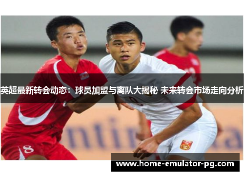 英超最新转会动态:球员加盟与离队大揭秘 未来转会市场走向分析 英超最新转会动态:球员加盟与离队大揭秘 未来转会市场走向分析
