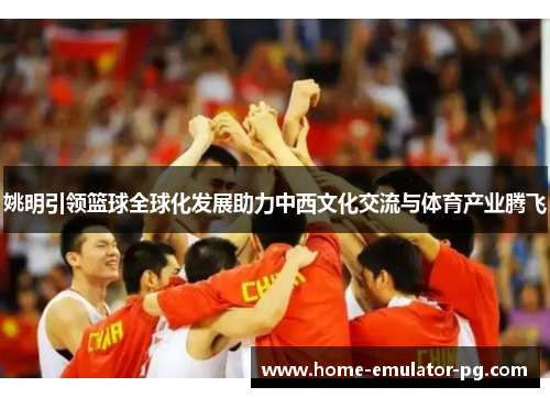 姚明引领篮球全球化发展助力中西文化交流与体育产业腾飞 姚明引领篮球全球化发展助力中西文化交流与体育产业腾飞