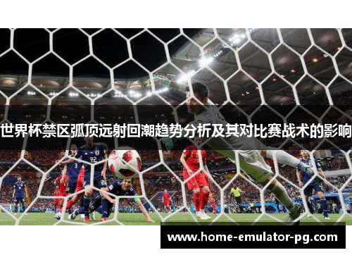 世界杯禁区弧顶远射回潮趋势分析及其对比赛战术的影响