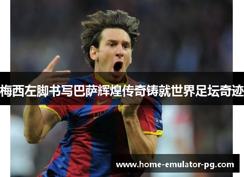 梅西左脚书写巴萨辉煌传奇铸就世界足坛奇迹