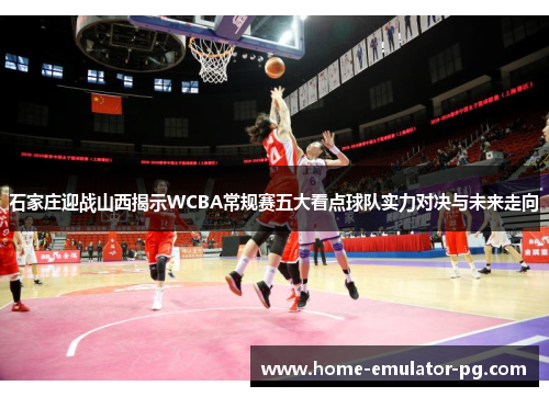 石家庄迎战山西揭示WCBA常规赛五大看点球队实力对决与未来走向