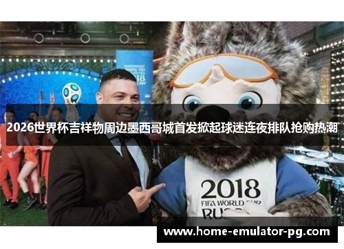 2026世界杯吉祥物周边墨西哥城首发掀起球迷连夜排队抢购热潮 2026世界杯吉祥物周边墨西哥城首发掀起球迷连夜排队抢购热潮