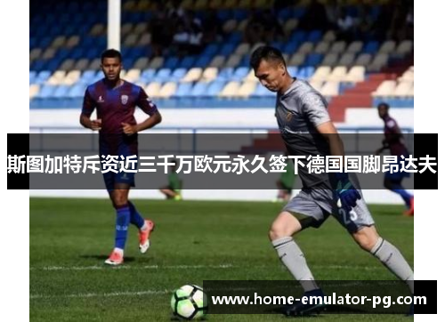 斯图加特斥资近三千万欧元永久签下德国国脚昂达夫 斯图加特斥资近三千万欧元永久签下德国国脚昂达夫