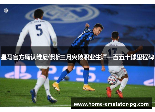 皇马官方确认维尼修斯三月突破职业生涯一百五十球里程碑