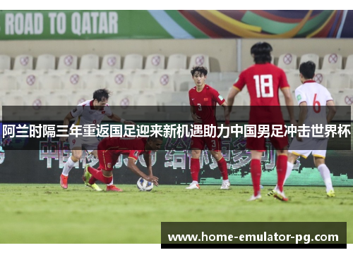 阿兰时隔三年重返国足迎来新机遇助力中国男足冲击世界杯
