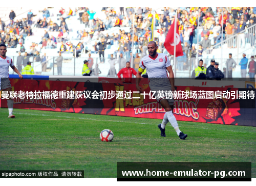 曼联老特拉福德重建获议会初步通过二十亿英镑新球场蓝图启动引期待 曼联老特拉福德重建获议会初步通过二十亿英镑新球场蓝图启动引期待