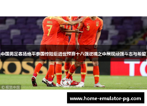 中国男足客场绝平泰国惊险挺进世预赛十八强逆境之中展现顽强斗志与希望