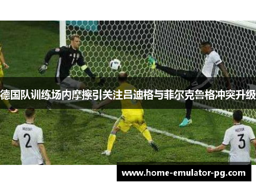 德国队训练场内摩擦引关注吕迪格与菲尔克鲁格冲突升级