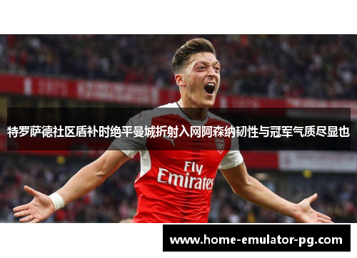 特罗萨德社区盾补时绝平曼城折射入网阿森纳韧性与冠军气质尽显也