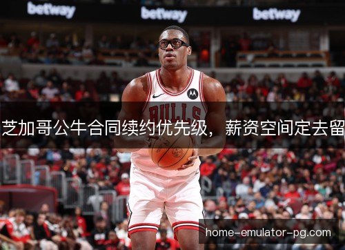 芝加哥公牛合同续约优先级，薪资空间定去留