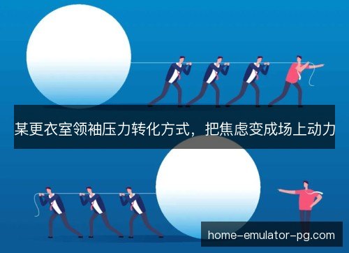 某更衣室领袖压力转化方式，把焦虑变成场上动力